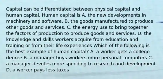 Capital can be differentiated between physical capital and human capital. Human capital is A. the new developments in machinery and software. B. the goods manufactured to produce other goods and services. C. the energy use to bring together the factors of production to produce goods and services. D. the knowledge and skills workers acquire from education and training or from their life experiences Which of the following is the best example of human​ capital? A. a worker gets a college degree B. a manager buys workers more personal computers C. a manager devotes more spending to research and development D. a worker pays less taxes