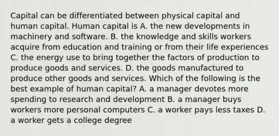 Capital can be differentiated between physical capital and human capital. Human capital is A. the new developments in machinery and software. B. the knowledge and skills workers acquire from education and training or from their life experiences C. the energy use to bring together the factors of production to produce goods and services. D. the goods manufactured to produce other goods and services. Which of the following is the best example of human​ capital? A. a manager devotes more spending to research and development B. a manager buys workers more personal computers C. a worker pays less taxes D. a worker gets a college degree