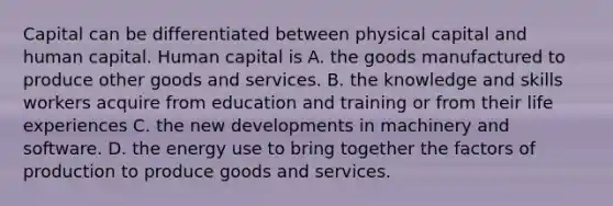 Capital can be differentiated between physical capital and human capital. Human capital is A. the goods manufactured to produce other goods and services. B. the knowledge and skills workers acquire from education and training or from their life experiences C. the new developments in machinery and software. D. the energy use to bring together the factors of production to produce goods and services.