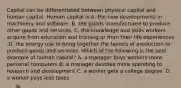 Capital can be differentiated between physical capital and human capital. Human capital is A. the new developments in machinery and software. B. the goods manufactured to produce other goods and services. C. the knowledge and skills workers acquire from education and training or from their life experiences .D. the energy use to bring together the factors of production to produce goods and services. Which of the following is the best example of human​ capital? A. a manager buys workers more personal computers B. a manager devotes more spending to research and development C. a worker gets a college degree .D. a worker pays less taxes