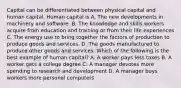 Capital can be differentiated between physical capital and human capital. Human capital is A. The new developments in machinery and software. B. The knowledge and skills workers acquire from education and training or from their life experiences C. The energy use to bring together the factors of production to produce goods and services. D. The goods manufactured to produce other goods and services. Which of the following is the best example of human​ capital? A. A worker pays less taxes B. A worker gets a college degree C. A manager devotes more spending to research and development D. A manager buys workers more personal computers