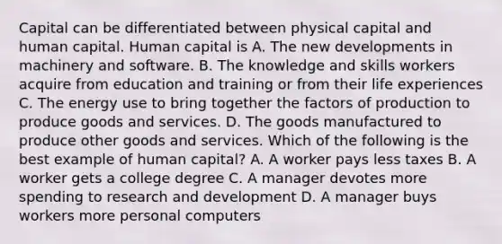 Capital can be differentiated between physical capital and human capital. Human capital is A. The new developments in machinery and software. B. The knowledge and skills workers acquire from education and training or from their life experiences C. The energy use to bring together the factors of production to produce goods and services. D. The goods manufactured to produce other goods and services. Which of the following is the best example of human​ capital? A. A worker pays less taxes B. A worker gets a college degree C. A manager devotes more spending to research and development D. A manager buys workers more personal computers