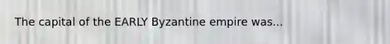 The capital of the EARLY Byzantine empire was...