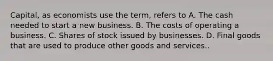 Capital, as economists use the term, refers to A. The cash needed to start a new business. B. The costs of operating a business. C. Shares of stock issued by businesses. D. Final goods that are used to produce other goods and services..