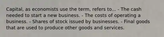 Capital, as economists use the term, refers to... - The cash needed to start a new business. - The costs of operating a business. - Shares of stock issued by businesses. - Final goods that are used to produce other goods and services.