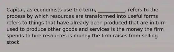 Capital, as economists use the term, ___________. refers to the process by which resources are transformed into useful forms refers to things that have already been produced that are in turn used to produce other goods and services is the money the firm spends to hire resources is money the firm raises from selling stock