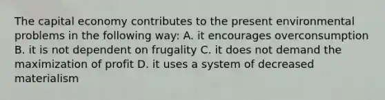 The capital economy contributes to the present environmental problems in the following way: A. it encourages overconsumption B. it is not dependent on frugality C. it does not demand the maximization of profit D. it uses a system of decreased materialism