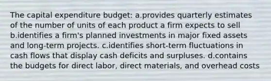 The capital expenditure budget: a.provides quarterly estimates of the number of units of each product a firm expects to sell b.identifies a firm's planned investments in major fixed assets and long-term projects. c.identifies short-term fluctuations in cash flows that display cash deficits and surpluses. d.contains the budgets for direct labor, direct materials, and overhead costs