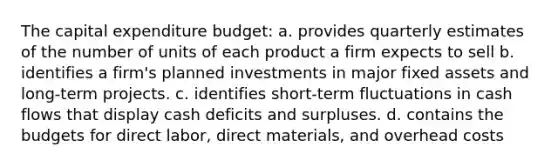 The capital expenditure budget: a. provides quarterly estimates of the number of units of each product a firm expects to sell b. identifies a firm's planned investments in major fixed assets and long-term projects. c. identifies short-term fluctuations in cash flows that display cash deficits and surpluses. d. contains the budgets for direct labor, direct materials, and overhead costs