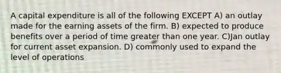 A capital expenditure is all of the following EXCEPT A) an outlay made for the earning assets of the firm. B) expected to produce benefits over a period of time greater than one year. C)Jan outlay for current asset expansion. D) commonly used to expand the level of operations