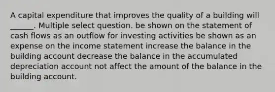 A capital expenditure that improves the quality of a building will ______. Multiple select question. be shown on the statement of cash flows as an outflow for investing activities be shown as an expense on the income statement increase the balance in the building account decrease the balance in the accumulated depreciation account not affect the amount of the balance in the building account.