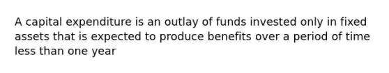 A capital expenditure is an outlay of funds invested only in fixed assets that is expected to produce benefits over a period of time less than one year