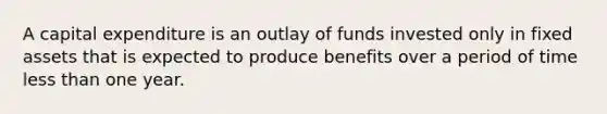 A capital expenditure is an outlay of funds invested only in fixed assets that is expected to produce benefits over a period of time less than one year.