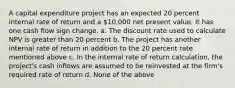 A capital expenditure project has an expected 20 percent internal rate of return and a 10,000 net present value. It has one cash flow sign change. a. The discount rate used to calculate NPV is greater than 20 percent b. The project has another internal rate of return in addition to the 20 percent rate mentioned above c. In the internal rate of return calculation, the project's cash inflows are assumed to be reinvested at the firm's required rate of return d. None of the above