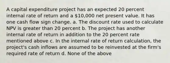 A capital expenditure project has an expected 20 percent internal rate of return and a 10,000 net present value. It has one cash flow sign change. a. The discount rate used to calculate NPV is greater than 20 percent b. The project has another internal rate of return in addition to the 20 percent rate mentioned above c. In the internal rate of return calculation, the project's cash inflows are assumed to be reinvested at the firm's required rate of return d. None of the above