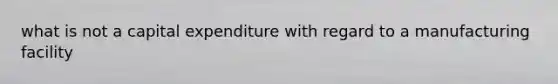 what is not a capital expenditure with regard to a manufacturing facility