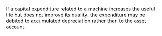 If a capital expenditure related to a machine increases the useful life but does not improve its quality, the expenditure may be debited to accumulated depreciation rather than to the asset account.