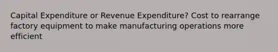 Capital Expenditure or Revenue Expenditure? Cost to rearrange factory equipment to make manufacturing operations more efficient