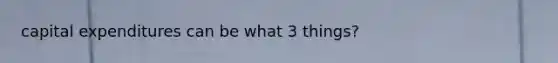 capital expenditures can be what 3 things?