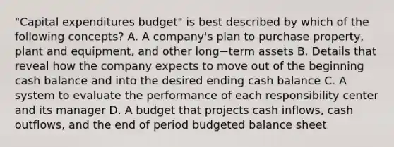 "Capital expenditures​ budget" is best described by which of the following​ concepts? A. A​ company's plan to purchase​ property, plant and​ equipment, and other long−term assets B. Details that reveal how the company expects to move out of the beginning cash balance and into the desired ending cash balance C. A system to evaluate the performance of each responsibility center and its manager D. A budget that projects cash​ inflows, cash​ outflows, and the end of period budgeted balance sheet