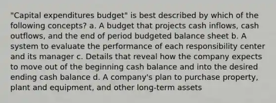 "Capital expenditures budget" is best described by which of the following concepts? a. A budget that projects cash inflows, cash outflows, and the end of period budgeted balance sheet b. A system to evaluate the performance of each responsibility center and its manager c. Details that reveal how the company expects to move out of the beginning cash balance and into the desired ending cash balance d. A company's plan to purchase property, plant and equipment, and other long-term assets