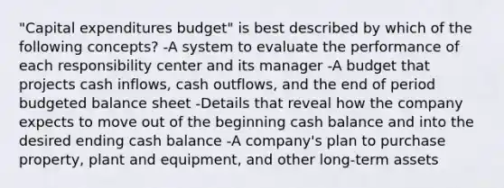 "Capital expenditures budget" is best described by which of the following concepts? -A system to evaluate the performance of each responsibility center and its manager -A budget that projects cash inflows, cash outflows, and the end of period budgeted balance sheet -Details that reveal how the company expects to move out of the beginning cash balance and into the desired ending cash balance -A company's plan to purchase property, plant and equipment, and other long-term assets