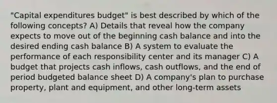 ​"Capital expenditures​ budget" is best described by which of the following​ concepts? A) Details that reveal how the company expects to move out of the beginning cash balance and into the desired ending cash balance B) A system to evaluate the performance of each responsibility center and its manager C) A budget that projects cash​ inflows, cash​ outflows, and the end of period budgeted balance sheet D) A​ company's plan to purchase​ property, plant and​ equipment, and other long-term assets