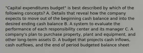 "Capital expenditures budget" is best described by which of the following concepts? A. Details that reveal how the company expects to move out of the beginning cash balance and into the desired ending cash balance B. A system to evaluate the performance of each responsibility center and its manager C. A company's plan to purchase property, plant and equipment, and other long-term assets D. A budget that projects cash inflows, cash outflows, and the end of period budgeted balance sheet