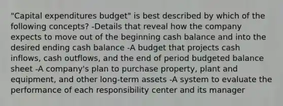 "Capital expenditures budget" is best described by which of the following concepts? -Details that reveal how the company expects to move out of the beginning cash balance and into the desired ending cash balance -A budget that projects cash inflows, cash outflows, and the end of period budgeted balance sheet -A company's plan to purchase property, plant and equipment, and other long-term assets -A system to evaluate the performance of each responsibility center and its manager