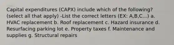 Capital expenditures (CAPX) include which of the following? (select all that apply) -List the correct letters (EX: A,B,C...) a. HVAC replacement b. Roof replacement c. Hazard insurance d. Resurfacing parking lot e. Property taxes f. Maintenance and supplies g. Structural repairs