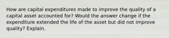 How are capital expenditures made to improve the quality of a capital asset accounted for? Would the answer change if the expenditure extended the life of the asset but did not improve quality? Explain.