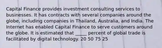 Capital Finance provides investment consulting services to businesses. It has contracts with several companies around the globe, including companies in Thailand, Australia, and India. The Internet has enabled Capital Finance to serve customers around the globe. It is estimated that _____ percent of global trade is facilitated by digital technology. 20 50 75 25