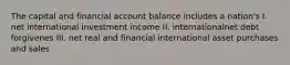 The capital and financial account balance includes a nation's I. net international investment income II. internationalnet debt forgivenes III. net real and financial international asset purchases and sales