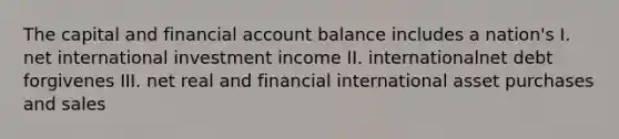 The capital and financial account balance includes a nation's I. net international investment income II. internationalnet debt forgivenes III. net real and financial international asset purchases and sales