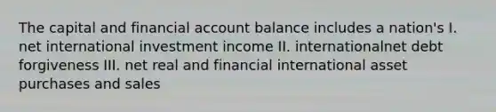 The capital and financial account balance includes a nation's I. net international investment income II. internationalnet debt forgiveness III. net real and financial international asset purchases and sales