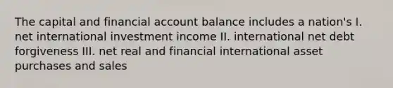 The capital and financial account balance includes a nation's I. net international investment income II. international net debt forgiveness III. net real and financial international asset purchases and sales