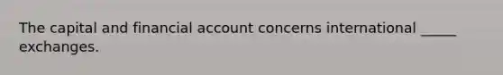 The capital and financial account concerns international _____ exchanges.