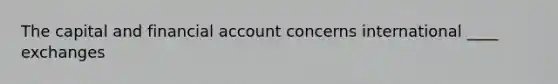 The capital and financial account concerns international ____ exchanges