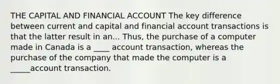 THE CAPITAL AND FINANCIAL ACCOUNT The key difference between current and capital and financial account transactions is that the latter result in an... Thus, the purchase of a computer made in Canada is a ____ account transaction, whereas the purchase of the company that made the computer is a _____account transaction.