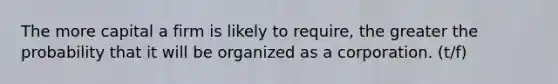 The more capital a firm is likely to require, the greater the probability that it will be organized as a corporation. (t/f)