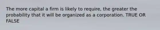 The more capital a firm is likely to require, the greater the probability that it will be organized as a corporation. TRUE OR FALSE