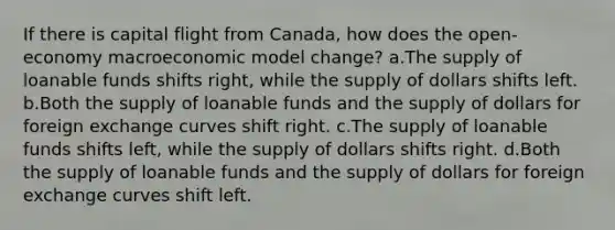 If there is capital flight from Canada, how does the open-economy macroeconomic model change? a.The supply of loanable funds shifts right, while the supply of dollars shifts left. b.Both the supply of loanable funds and the supply of dollars for foreign exchange curves shift right. c.The supply of loanable funds shifts left, while the supply of dollars shifts right. d.Both the supply of loanable funds and the supply of dollars for foreign exchange curves shift left.