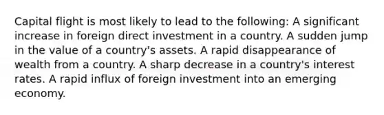 Capital flight is most likely to lead to the following: A significant increase in foreign direct investment in a country. A sudden jump in the value of a country's assets. A rapid disappearance of wealth from a country. A sharp decrease in a country's interest rates. A rapid influx of foreign investment into an emerging economy.