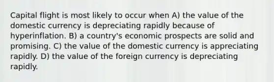 Capital flight is most likely to occur when A) the value of the domestic currency is depreciating rapidly because of hyperinflation. B) a country's economic prospects are solid and promising. C) the value of the domestic currency is appreciating rapidly. D) the value of the foreign currency is depreciating rapidly.