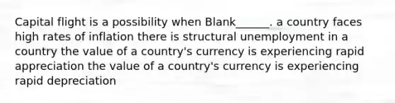 Capital flight is a possibility when Blank______. a country faces high rates of inflation there is structural unemployment in a country the value of a country's currency is experiencing rapid appreciation the value of a country's currency is experiencing rapid depreciation