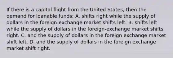 If there is a capital flight from the United States, then the demand for loanable funds: A. shifts right while the supply of dollars in the foreign-exchange market shifts left. B. shifts left while the supply of dollars in the foreign-exchange market shifts right. C. and the supply of dollars in the foreign exchange market shift left. D. and the supply of dollars in the foreign exchange market shift right.