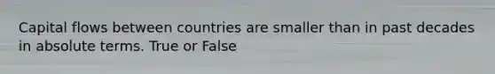 Capital flows between countries are smaller than in past decades in absolute terms. True or False