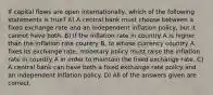 If capital flows are open internationally, which of the following statements is true? A) A central bank must choose between a fixed exchange rate and an independent inflation policy, but it cannot have both. B) If the inflation rate in country A is higher than the inflation rate country B, to whose currency country A fixes its exchange rate, monetary policy must raise the inflation rate in country A in order to maintain the fixed exchange rate. C) A central bank can have both a fixed exchange rate policy and an independent inflation policy. D) All of the answers given are correct.