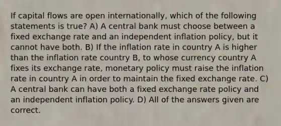 If capital flows are open internationally, which of the following statements is true? A) A central bank must choose between a fixed exchange rate and an independent inflation policy, but it cannot have both. B) If the inflation rate in country A is higher than the inflation rate country B, to whose currency country A fixes its exchange rate, monetary policy must raise the inflation rate in country A in order to maintain the fixed exchange rate. C) A central bank can have both a fixed exchange rate policy and an independent inflation policy. D) All of the answers given are correct.