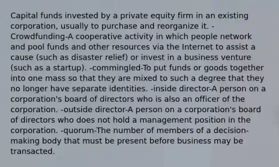 Capital funds invested by a private equity firm in an existing corporation, usually to purchase and reorganize it. -Crowdfunding-A cooperative activity in which people network and pool funds and other resources via the Internet to assist a cause (such as disaster relief) or invest in a business venture (such as a startup). -commingled-To put funds or goods together into one mass so that they are mixed to such a degree that they no longer have separate identities. -inside director-A person on a corporation's board of directors who is also an officer of the corporation. -outside director-A person on a corporation's board of directors who does not hold a management position in the corporation. -quorum-The number of members of a decision-making body that must be present before business may be transacted.